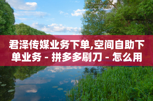 君泽传媒业务下单,空间自助下单业务 - 拼多多刷刀 - 怎么用第三方名义打电话助力