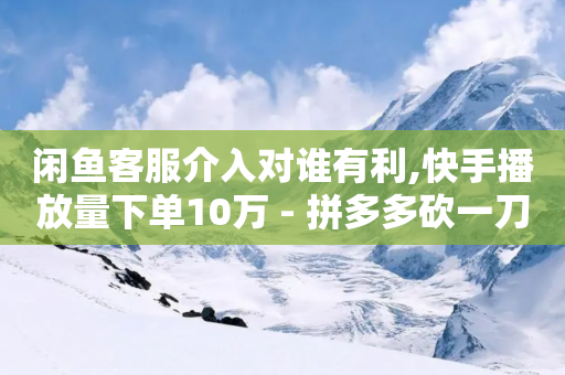 闲鱼客服介入对谁有利,快手播放量下单10万 - 拼多多砍一刀助力平台网站 - 自助赞平台24小时发货