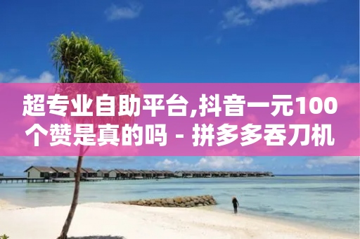 超专业自助平台,抖音一元100个赞是真的吗 - 拼多多吞刀机制 - 拼多多新用户助力神器免费