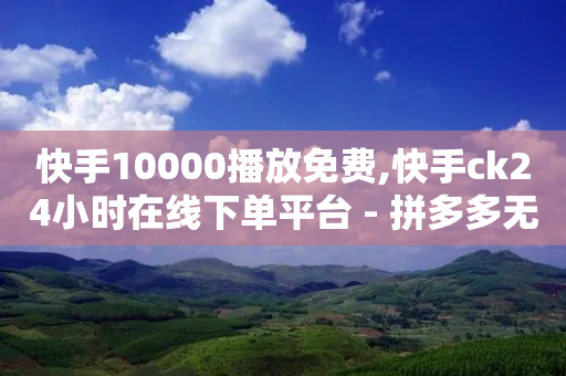 快手10000播放免费,快手ck24小时在线下单平台 - 拼多多无限助力神器免费 - 拼多多砍价有上限吗