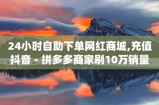 24小时自助下单网红商城,充值抖音 - 拼多多商家刷10万销量 - pdd助力脚本