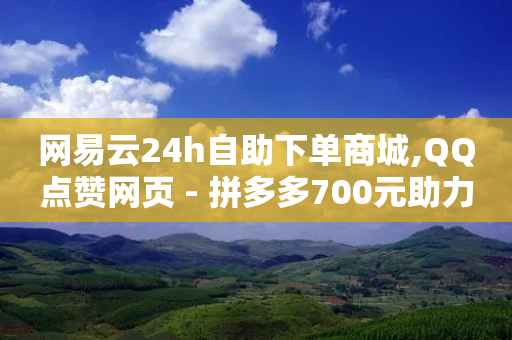 网易云24h自助下单商城,QQ点赞网页 - 拼多多700元助力到元宝了 - 拼多多的天天领现金怎么玩