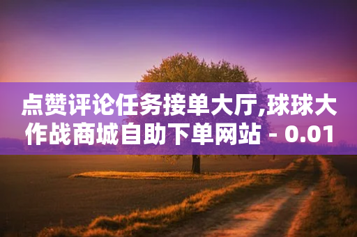 点赞评论任务接单大厅,球球大作战商城自助下单网站 - 0.01积分需要多少人助力 - 拼多多助力百人团微信贴吧