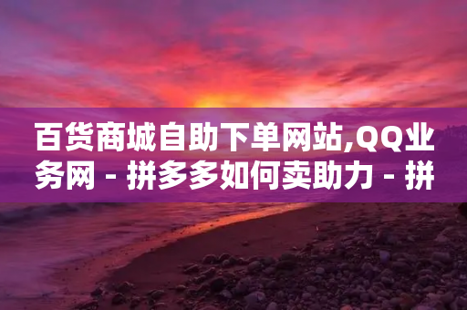 百货商城自助下单网站,QQ业务网 - 拼多多如何卖助力 - 拼多多新用户领现金容易吗