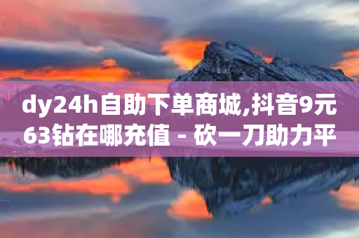 dy24h自助下单商城,抖音9元63钻在哪充值 - 砍一刀助力平台 - 0.01元宝后面是什么