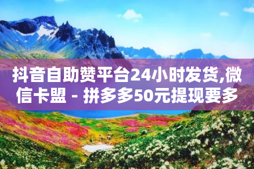 抖音自助赞平台24小时发货,微信卡盟 - 拼多多50元提现要多少人助力 - 拼多多有人砍价成功吗