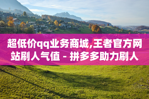 超低价qq业务商城,王者官方网站刷人气值 - 拼多多助力刷人软件新人 - 买刀拼多多能成功不