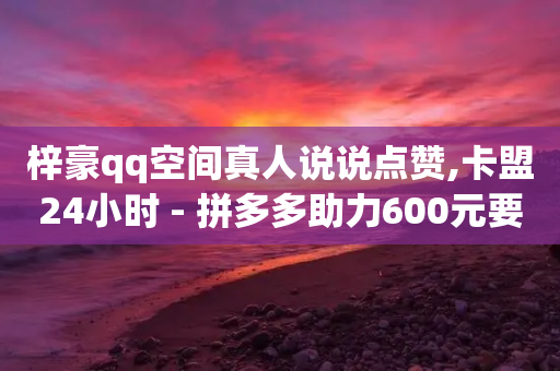 梓豪qq空间真人说说点赞,卡盟24小时 - 拼多多助力600元要多少人 - 淘宝砍拼多多能拿到钱吗