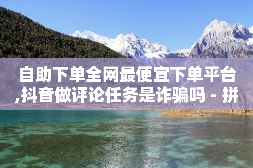 自助下单全网最便宜下单平台,抖音做评论任务是诈骗吗 - 拼多多扫码助力软件 - 拼多多帮砍价