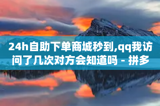 24h自助下单商城秒到,qq我访问了几次对方会知道吗 - 拼多多电商 - 拼多多助力只扫码有用吗