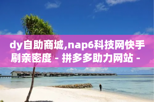 dy自助商城,nap6科技网快手刷亲密度 - 拼多多助力网站 - 2024年拼多多20元