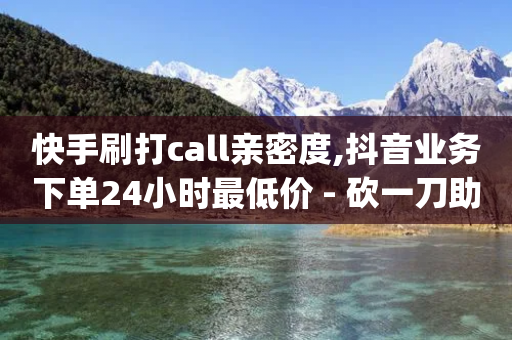 快手刷打call亲密度,抖音业务下单24小时最低价 - 砍一刀助力平台app - 在拼多多买刀警方会查吗