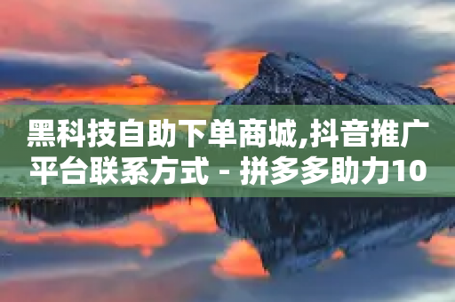 黑科技自助下单商城,抖音推广平台联系方式 - 拼多多助力10个技巧 - 拼多多砍价软件代砍平台