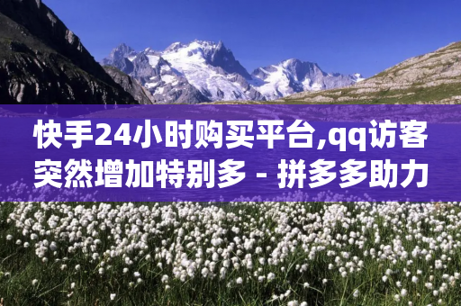 快手24小时购买平台,qq访客突然增加特别多 - 拼多多助力网站新用户 - 天天领现金几人能助力成功