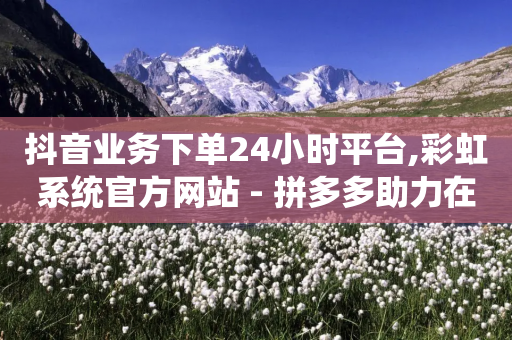 抖音业务下单24小时平台,彩虹系统官方网站 - 拼多多助力在线 - 拼多多推金币六百多能提现吗