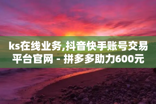 ks在线业务,抖音快手账号交易平台官网 - 拼多多助力600元要多少人 - 拼多多提现50元需要拉几个人