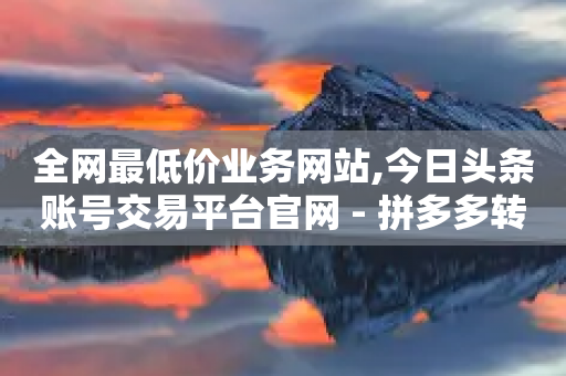 全网最低价业务网站,今日头条账号交易平台官网 - 拼多多转盘助力网站 - 多多商家客服电话多少