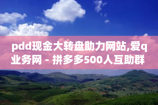 pdd现金大转盘助力网站,爱q业务网 - 拼多多500人互助群 - 拼多多现任各部负责人