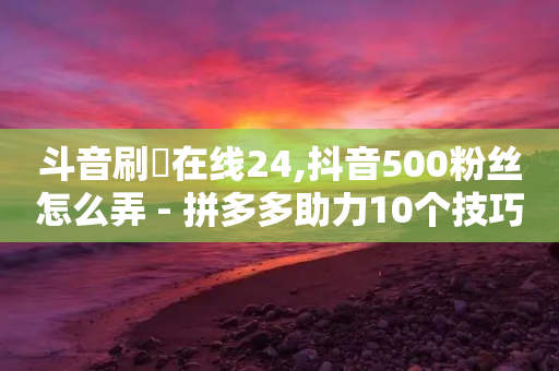 斗音刷讚在线24,抖音500粉丝怎么弄 - 拼多多助力10个技巧 - 拼多多砍刀表情图怎么弄