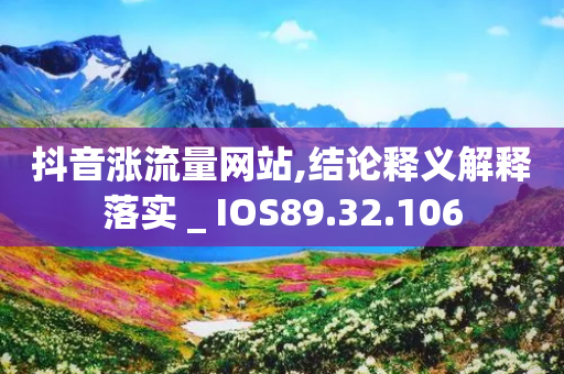 抖音涨流量网站,结论释义解释落实 _ IOS89.32.106-第1张图片-靖非智能科技传媒