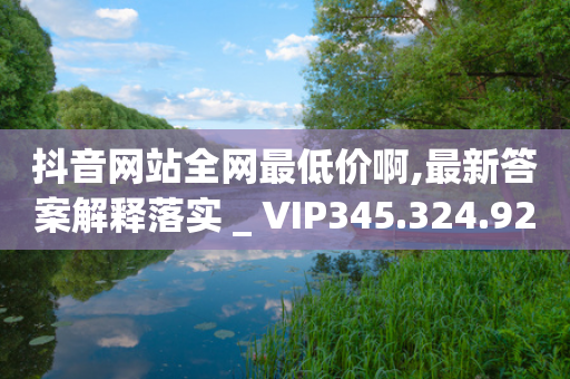 抖音网站全网最低价啊,最新答案解释落实 _ VIP345.324.92-第1张图片-靖非智能科技传媒