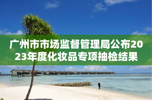 广州市市场监督管理局公布2023年度化妆品专项抽检结果-第1张图片-靖非智能科技传媒