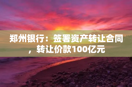 郑州银行：签署资产转让合同，转让价款100亿元-第1张图片-靖非智能科技传媒