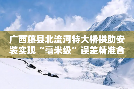 广西藤县北流河特大桥拱肋安装实现“毫米级”误差精准合龙-第1张图片-靖非智能科技传媒