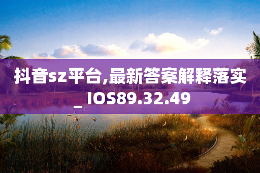 抖音sz平台,最新答案解释落实 _ IOS89.32.49-第1张图片-靖非智能科技传媒