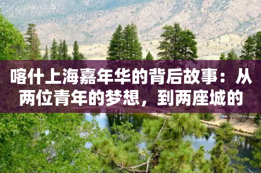 喀什上海嘉年华的背后故事：从两位青年的梦想，到两座城的舞台-第1张图片-靖非智能科技传媒