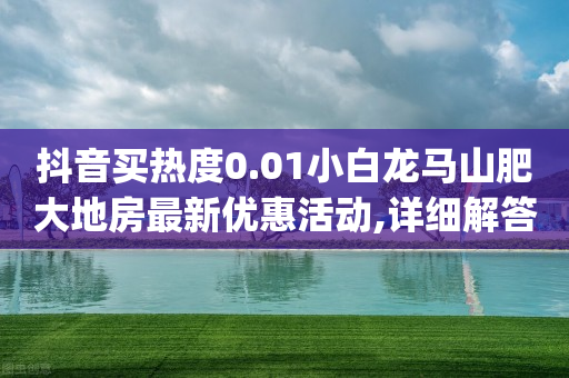 抖音买热度0.01小白龙马山肥大地房最新优惠活动,详细解答解释落实 _ GM版169.322.196-第1张图片-靖非智能科技传媒