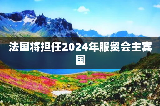 法国将担任2024年服贸会主宾国