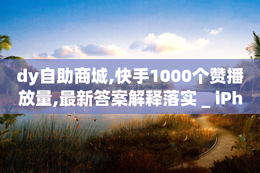 dy自助商城,快手1000个赞播放量,最新答案解释落实 _ iPhone34.2.135-第1张图片-靖非智能科技传媒