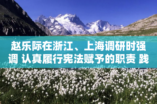 赵乐际在浙江、上海调研时强调 认真履行宪法赋予的职责 践行全过程人民民主 推动人大工作高质量发展-第1张图片-靖非智能科技传媒