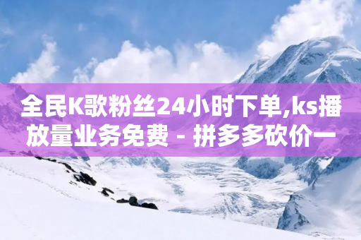 全民K歌粉丝24小时下单,ks播放量业务免费 - 拼多多砍价一毛十刀网站靠谱吗 - 拼多多文字口令