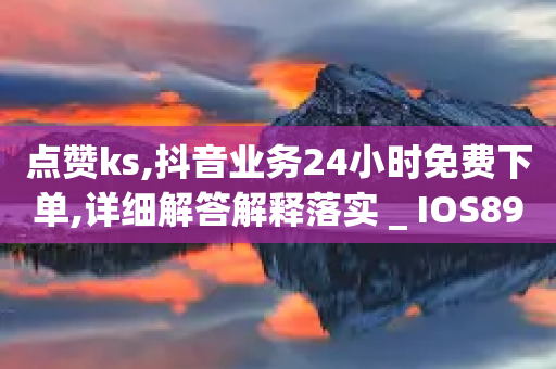 点赞ks,抖音业务24小时免费下单,详细解答解释落实 _ IOS89.32.167-第1张图片-靖非智能科技传媒