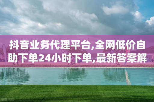 抖音业务代理平台,全网低价自助下单24小时下单,最新答案解释落实 _ 3DM72.34.25-第1张图片-靖非智能科技传媒