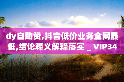 dy自助赞,抖音低价业务全网最低,结论释义解释落实 _ VIP345.324.43-第1张图片-靖非智能科技传媒