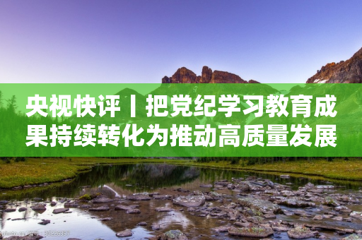 央视快评丨把党纪学习教育成果持续转化为推动高质量发展的强大动力