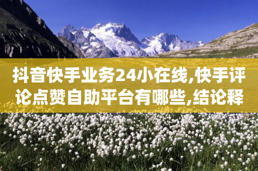 抖音快手业务24小在线,快手评论点赞自助平台有哪些,结论释义解释落实 _ IOS89.32.64-第1张图片-靖非智能科技传媒