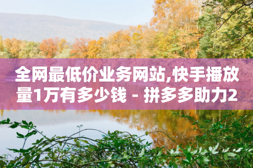 全网最低价业务网站,快手播放量1万有多少钱 - 拼多多助力24小时免费 - 拼多多二维码助力群2024