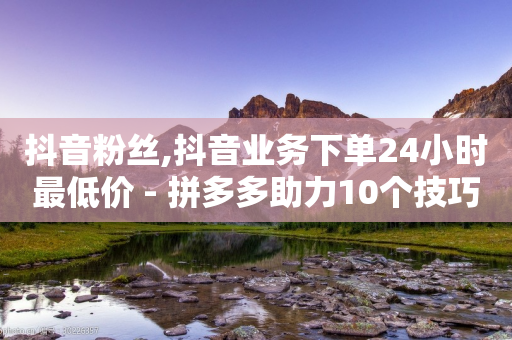 抖音粉丝,抖音业务下单24小时最低价 - 拼多多助力10个技巧 - 拼多多助力他正什么钱呢