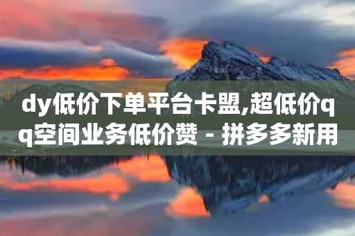 dy低价下单平台卡盟,超低价qq空间业务低价赞 - 拼多多新用户助力网站 - 拼多多砍一刀提现金是真的吗