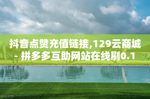 抖音点赞充值链接,129云商城 - 拼多多互助网站在线刷0.1 - 现金大转盘助力怎么黑户了