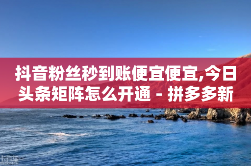 抖音粉丝秒到账便宜便宜,今日头条矩阵怎么开通 - 拼多多新用户助力网站 - 众人帮ios官网下载安装