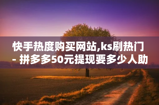 快手热度购买网站,ks刷热门 - 拼多多50元提现要多少人助力 - 拼多多赚钱版下载