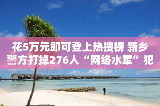 花5万元即可登上热搜榜 新乡警方打掉276人“网络水军”犯罪团伙