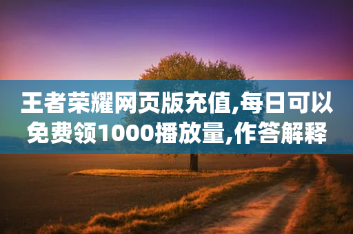 王者荣耀网页版充值,每日可以免费领1000播放量,作答解释落实 _ VIP345.324.74