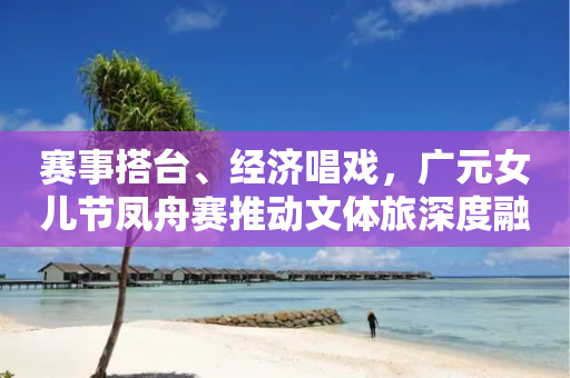 赛事搭台、经济唱戏，广元女儿节凤舟赛推动文体旅深度融合-第1张图片-靖非智能科技传媒