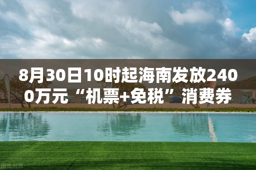 8月30日10时起海南发放2400万元“机票+免税”消费券